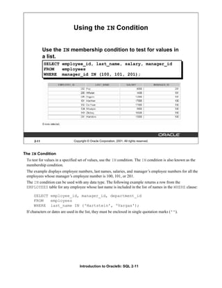 Introduction to Oracle9i: SQL 2-11
2-11 Copyright © Oracle Corporation, 2001. All rights reserved.
Using the IN Condition
Use the IN membership condition to test for values in
a list.
SELECT employee_id, last_name, salary, manager_id
FROM employees
WHERE manager_id IN (100, 101, 201);
The IN Condition
To test for values in a specified set of values, use the IN condition. The IN condition is also known as the
membership condition.
The example displays employee numbers, last names, salaries, and manager’
s employee numbers for all the
employees whose manager’
s employee number is 100, 101, or 201.
The IN condition can be used with any data type. The following example returns a row from the
EMPLOYEES table for any employee whose last name is included in the list of names in the WHERE clause:
SELECT employee_id, manager_id, department_id
FROM employees
WHERE last_name IN ('Hartstein', 'Vargas');
If characters or dates are used in the list, they must be enclosed in single quotation marks ('').
 