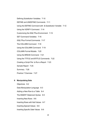 Defining Substitution Variables 7-10
DEFINE and UNDEFINE Commands 7-11
Using the DEFINE Command with & Substitution Variable 7-12
Using the VERIFY Command 7-14
Customizing the iSQL*Plus Environment 7-15
SET Command Variables 7-16
iSQL*Plus Format Commands 7-17
The COLUMN Command 7-18
Using the COLUMN Command 7-19
COLUMN Format Models 7-20
Using the BREAK Command 7-21
Using the TTITLE and BTITLE Commands 7-22
Creating a Script File to Run a Report 7-23
Sample Report 7-25
Summary 7-26
Practice 7 Overview 7-27
8 Manipulating Data
Objectives 8-2
Data Manipulation Language 8-3
Adding a New Row to a Table 8-4
The INSERT Statement Syntax 8-5
Inserting New Rows 8-6
Inserting Rows with Null Values 8-7
Inserting Special Values 8-8
Inserting Specific Date Values 8-9
xi
 