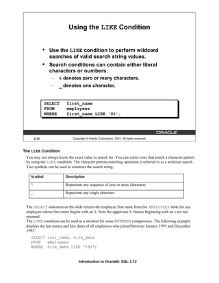 Introduction to Oracle9i: SQL 2-12
The LIKE Condition
You may not always know the exact value to search for. You can select rows that match a character pattern
by using the LIKE condition. The character pattern-matching operation is referred to as a wildcard search.
Two symbols can be used to construct the search string.
The SELECT statement on the slide returns the employee first name from the EMPLOYEES table for any
employee whose first name begins with an S. Note the uppercase S. Names beginning with an s are not
returned.
The LIKE condition can be used as a shortcut for some BETWEEN comparisons. The following example
displays the last names and hire dates of all employees who joined between January 1995 and December
1995:
SELECT last_name, hire_date
FROM employees
WHERE hire_date LIKE '%95';
2-12 Copyright © Oracle Corporation, 2001. All rights reserved.
Using the LIKE Condition
• Use the LIKE condition to perform wildcard
searches of valid search string values.
• Search conditions can contain either literal
characters or numbers:
– % denotes zero or many characters.
– _ denotes one character.
SELECT first_name
FROM employees
WHERE first_name LIKE 'S%';
Symbol Description
% Represents any sequence of zero or more characters
_ Represents any single character
 