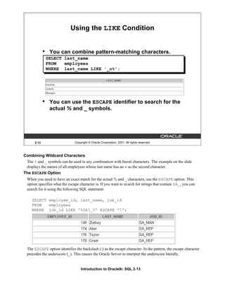 Introduction to Oracle9i: SQL 2-13
2-13 Copyright © Oracle Corporation, 2001. All rights reserved.
• You can combine pattern-matching characters.
• You can use the ESCAPE identifier to search for the
actual % and _ symbols.
Using the LIKE Condition
SELECT last_name
FROM employees
WHERE last_name LIKE '_o%';
Combining Wildcard Characters
The % and _ symbols can be used in any combination with literal characters. The example on the slide
displays the names of all employees whose last name has an o as the second character.
The ESCAPE Option
When you need to have an exact match for the actual % and _ characters, use the ESCAPE option. This
option specifies what the escape character is. If you want to search for strings that contain SA_, you can
search for it using the following SQL statement:
SELECT employee_id, last_name, job_id
FROM employees
WHERE job_id LIKE '%SA_%' ESCAPE '';
The ESCAPE option identifies the backslash () as the escape character. In the pattern, the escape character
precedes the underscore (_). This causes the Oracle Server to interpret the underscore literally.
 