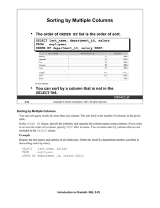 Introduction to Oracle9i: SQL 2-25
2-25 Copyright © Oracle Corporation, 2001. All rights reserved.
• The order of ORDER BY list is the order of sort.
• You can sort by a column that is not in the
SELECT list.
Sorting by Multiple Columns
SELECT last_name, department_id, salary
FROM employees
ORDER BY department_id, salary DESC;
Sorting by Multiple Columns
You can sort query results by more than one column. The sort limit is the number of columns in the given
table.
In the ORDER BY clause, specify the columns, and separate the column names using commas. If you want
to reverse the order of a column, specify DESC after its name. You can also order by columns that are not
included in the SELECT clause.
Example
Display the last names and salaries of all employees. Order the result by department number, and then in
descending order by salary.
SELECT last_name, salary
FROM employees
ORDER BY department_id, salary DESC;
 