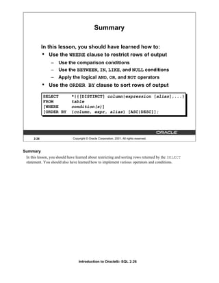Introduction to Oracle9i: SQL 2-26
Summary
In this lesson, you should have learned about restricting and sorting rows returned by the SELECT
statement. You should also have learned how to implement various operators and conditions.
2-26 Copyright © Oracle Corporation, 2001. All rights reserved.
Summary
SELECT *|{[DISTINCT] column|expression [alias],...}
FROM table
[WHERE condition(s)]
[ORDER BY {column, expr, alias} [ASC|DESC]];
In this lesson, you should have learned how to:
• Use the WHERE clause to restrict rows of output
– Use the comparison conditions
– Use the BETWEEN, IN, LIKE, and NULL conditions
– Apply the logical AND, OR, and NOT operators
• Use the ORDER BY clause to sort rows of output
 