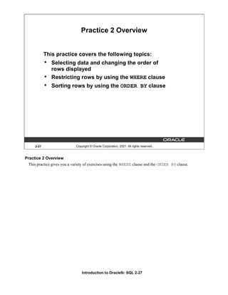 Introduction to Oracle9i: SQL 2-27
2-27 Copyright © Oracle Corporation, 2001. All rights reserved.
Practice 2 Overview
This practice covers the following topics:
• Selecting data and changing the order of
rows displayed
• Restricting rows by using the WHERE clause
• Sorting rows by using the ORDER BY clause
Practice 2 Overview
This practice gives you a variety of exercises using the WHERE clause and the ORDER BY clause.
 