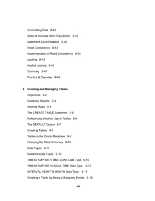 Committing Data 8-40
State of the Data After ROLLBACK 8-41
Statement-Level Rollback 8-42
Read Consistency 8-43
Implementation of Read Consistency 8-44
Locking 8-45
Implicit Locking 8-46
Summary 8-47
Practice 8 Overview 8-48
9 Creating and Managing Tables
Objectives 9-2
Database Objects 9-3
Naming Rules 9-4
The CREATE TABLE Statement 9-5
Referencing Another User’
s Tables 9-6
The DEFAULT Option 9-7
Creating Tables 9-8
Tables in the Oracle Database 9-9
Querying the Data Dictionary 9-10
Data Types 9-11
Datetime Data Types 9-13
TIMESTAMP WITH TIME ZONE Data Type 9-15
TIMESTAMP WITH LOCAL TIME Data Type 9-16
INTERVAL YEAR TO MONTH Data Type 9-17
Creating a Table by Using a Subquery Syntax 9-18
xiii
 