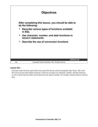 Introduction to Oracle9i: SQL 3-2
Lesson Aim
Functions make the basic query block more powerful and are used to manipulate data values. This is the
first of two lessons that explore functions. It focuses on single-row character, number, and date functions,
as well as those functions that convert data from one type to another: for example, character data to numeric
data.
3-2 Copyright © Oracle Corporation, 2001. All rights reserved.
Objectives
After completing this lesson, you should be able to
do the following:
• Describe various types of functions available
in SQL
• Use character, number, and date functions in
SELECT statements
• Describe the use of conversion functions
 