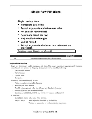 Introduction to Oracle9i: SQL 3-5
Single-Row Functions
Single-row functions are used to manipulate data items. They accept one or more arguments and return one
value for each row returned by the query. An argument can be one of the following:
• User-supplied constant
• Variable value
• Column name
• Expression
Features of single-row functions include:
• Acting on each row returned in the query
• Returning one result per row
• Possibly returning a data value of a different type than that referenced
• Possibly expecting one or more arguments
• Can be used in SELECT, WHERE, and ORDER BY clauses; can be nested
In the syntax:
function_name is the name of the function.
arg1, arg2 is any argument to be used by the function.
This can be represented by a column name or expression.
3-5 Copyright © Oracle Corporation, 2001. All rights reserved.
Single-Row Functions
Single row functions:
• Manipulate data items
• Accept arguments and return one value
• Act on each row returned
• Return one result per row
• May modify the data type
• Can be nested
• Accept arguments which can be a column or an
expression
function_name [(arg1, arg2,...)]
 