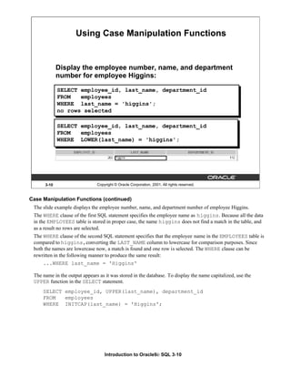 Introduction to Oracle9i: SQL 3-10
Case Manipulation Functions (continued)
The slide example displays the employee number, name, and department number of employee Higgins.
The WHERE clause of the first SQL statement specifies the employee name as higgins. Because all the data
in the EMPLOYEES table is stored in proper case, the name higgins does not find a match in the table, and
as a result no rows are selected.
The WHERE clause of the second SQL statement specifies that the employee name in the EMPLOYEES table is
compared to higgins,converting the LAST_NAME column to lowercase for comparison purposes. Since
both the names are lowercase now, a match is found and one row is selected. The WHERE clause can be
rewritten in the following manner to produce the same result:
...WHERE last_name = 'Higgins'
The name in the output appears as it was stored in the database. To display the name capitalized, use the
UPPER function in the SELECT statement.
SELECT employee_id, UPPER(last_name), department_id
FROM employees
WHERE INITCAP(last_name) = 'Higgins';
3-10 Copyright © Oracle Corporation, 2001. All rights reserved.
Using Case Manipulation Functions
Display the employee number, name, and department
number for employee Higgins:
SELECT employee_id, last_name, department_id
FROM employees
WHERE last_name = 'higgins';
no rows selected
SELECT employee_id, last_name, department_id
FROM employees
WHERE LOWER(last_name) = 'higgins';
 