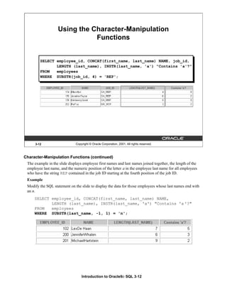 Introduction to Oracle9i: SQL 3-12
3-12 Copyright © Oracle Corporation, 2001. All rights reserved.
Using the Character-Manipulation
Functions
SELECT employee_id, CONCAT(first_name, last_name) NAME, job_id,
LENGTH (last_name), INSTR(last_name, 'a') "Contains 'a'?"
FROM employees
WHERE SUBSTR(job_id, 4) = 'REP';
Character-Manipulation Functions (continued)
The example in the slide displays employee first names and last names joined together, the length of the
employee last name, and the numeric position of the letter a in the employee last name for all employees
who have the string REP contained in the job ID starting at the fourth position of the job ID.
Example
Modify the SQL statement on the slide to display the data for those employees whose last names end with
an n.
SELECT employee_id, CONCAT(first_name, last_name) NAME,
LENGTH (last_name), INSTR(last_name, 'a') "Contains 'a '?"
FROM employees
WHERE SUBSTR(last_name, -1, 1) = 'n';
 