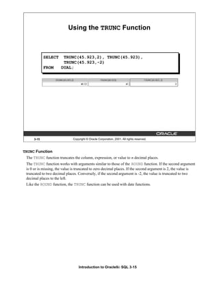 Introduction to Oracle9i: SQL 3-15
TRUNC Function
The TRUNC function truncates the column, expression, or value to n decimal places.
The TRUNC function works with arguments similar to those of the ROUND function. If the second argument
is 0 or is missing, the value is truncated to zero decimal places. If the second argument is 2, the value is
truncated to two decimal places. Conversely, if the second argument is -2, the value is truncated to two
decimal places to the left.
Like the ROUND function, the TRUNC function can be used with date functions.
3-15 Copyright © Oracle Corporation, 2001. All rights reserved.
Using the TRUNC Function
SELECT TRUNC(45.923,2), TRUNC(45.923),
TRUNC(45.923,-2)
FROM DUAL;
 