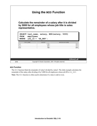 Introduction to Oracle9i: SQL 3-16
3-16 Copyright © Oracle Corporation, 2001. All rights reserved.
Using the MOD Function
Calculate the remainder of a salary after it is divided
by 5000 for all employees whose job title is sales
representative.
SELECT last_name, salary, MOD(salary, 5000)
FROM employees
WHERE job_id = 'SA_REP';
MOD Function
The MOD function finds the remainder of value1 divided by value2. The slide example calculates the
remainder of the salary after dividing it by 5,000 for all employees whose job ID is SA_REP.
Note: The MOD function is often used to determine if a value is odd or even.
 