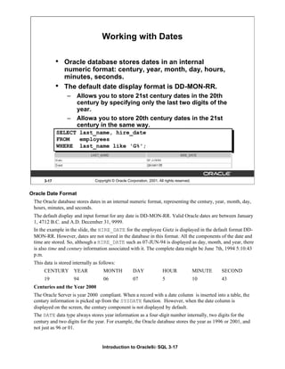 Introduction to Oracle9i: SQL 3-17
Oracle Date Format
The Oracle database stores dates in an internal numeric format, representing the century, year, month, day,
hours, minutes, and seconds.
The default display and input format for any date is DD-MON-RR. Valid Oracle dates are between January
1, 4712 B.C. and A.D. December 31, 9999.
In the example in the slide, the HIRE_DATE for the employee Gietz is displayed in the default format DD-
MON-RR. However, dates are not stored in the database in this format. All the components of the date and
time are stored. So, although a HIRE_DATE such as 07-JUN-94 is displayed as day, month, and year, there
is also time and century information associated with it. The complete data might be June 7th, 1994 5:10:43
p.m.
This data is stored internally as follows:
CENTURY YEAR MONTH DAY HOUR MINUTE SECOND
19 94 06 07 5 10 43
Centuries and the Year 2000
The Oracle Server is year 2000 compliant. When a record with a date column is inserted into a table, the
century information is picked up from the SYSDATE function. However, when the date column is
displayed on the screen, the century component is not displayed by default.
The DATE data type always stores year information as a four-digit number internally, two digits for the
century and two digits for the year. For example, the Oracle database stores the year as 1996 or 2001, and
not just as 96 or 01.
3-17 Copyright © Oracle Corporation, 2001. All rights reserved.
Working with Dates
• Oracle database stores dates in an internal
numeric format: century, year, month, day, hours,
minutes, seconds.
• The default date display format is DD-MON-RR.
– Allows you to store 21st century dates in the 20th
century by specifying only the last two digits of the
year.
– Allowa you to store 20th century dates in the 21st
century in the same way.
SELECT last_name, hire_date
FROM employees
WHERE last_name like 'G%';
 