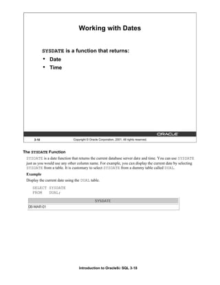 Introduction to Oracle9i: SQL 3-18
3-18 Copyright © Oracle Corporation, 2001. All rights reserved.
Working with Dates
SYSDATE is a function that returns:
• Date
• Time
The SYSDATE Function
SYSDATE is a date function that returns the current database server date and time. You can use SYSDATE
just as you would use any other column name. For example, you can display the current date by selecting
SYSDATE from a table. It is customary to select SYSDATE from a dummy table called DUAL.
Example
Display the current date using the DUAL table.
SELECT SYSDATE
FROM DUAL;
 
