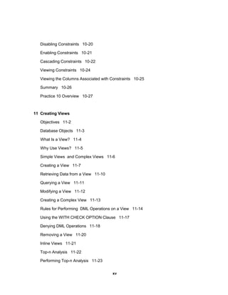 Disabling Constraints 10-20
Enabling Constraints 10-21
Cascading Constraints 10-22
Viewing Constraints 10-24
Viewing the Columns Associated with Constraints 10-25
Summary 10-26
Practice 10 Overview 10-27
11 Creating Views
Objectives 11-2
Database Objects 11-3
What Is a View? 11-4
Why Use Views? 11-5
Simple Views and Complex Views 11-6
Creating a View 11-7
Retrieving Data from a View 11-10
Querying a View 11-11
Modifying a View 11-12
Creating a Complex View 11-13
Rules for Performing DML Operations on a View 11-14
Using the WITH CHECK OPTION Clause 11-17
Denying DML Operations 11-18
Removing a View 11-20
Inline Views 11-21
Top-n Analysis 11-22
Performing Top-n Analysis 11-23
xv
 