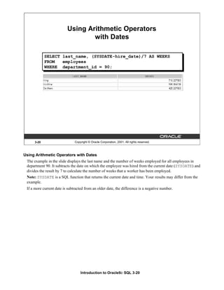 Introduction to Oracle9i: SQL 3-20
3-20 Copyright © Oracle Corporation, 2001. All rights reserved.
Using Arithmetic Operators
with Dates
SELECT last_name, (SYSDATE-hire_date)/7 AS WEEKS
FROM employees
WHERE department_id = 90;
Using Arithmetic Operators with Dates
The example in the slide displays the last name and the number of weeks employed for all employees in
department 90. It subtracts the date on which the employee was hired from the current date (SYSDATE) and
divides the result by 7 to calculate the number of weeks that a worker has been employed.
Note: SYSDATE is a SQL function that returns the current date and time. Your results may differ from the
example.
If a more current date is subtracted from an older date, the difference is a negative number.
 