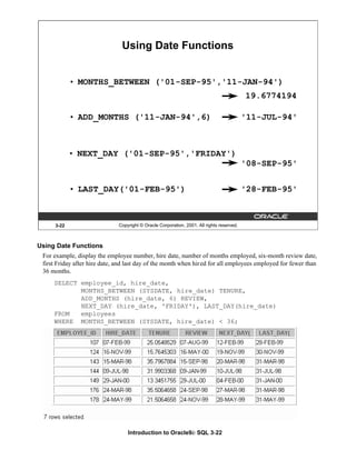 Introduction to Oracle9i: SQL 3-22
Using Date Functions
For example, display the employee number, hire date, number of months employed, six-month review date,
first Friday after hire date, and last day of the month when hired for all employees employed for fewer than
36 months.
SELECT employee_id, hire_date,
MONTHS_BETWEEN (SYSDATE, hire_date) TENURE,
ADD_MONTHS (hire_date, 6) REVIEW,
NEXT_DAY (hire_date, 'FRIDAY'), LAST_DAY(hire_date)
FROM employees
WHERE MONTHS_BETWEEN (SYSDATE, hire_date) < 36;
3-22 Copyright © Oracle Corporation, 2001. All rights reserved.
• MONTHS_BETWEEN ('01-SEP-95','11-JAN-94')
Using Date Functions
• ADD_MONTHS ('11-JAN-94',6)
• NEXT_DAY ('01-SEP-95','FRIDAY')
• LAST_DAY('01-FEB-95')
19.6774194
'11-JUL-94'
'08-SEP-95'
'28-FEB-95'
 