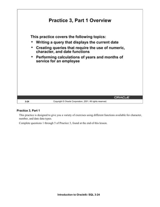 Introduction to Oracle9i: SQL 3-24
3-24 Copyright © Oracle Corporation, 2001. All rights reserved.
Practice 3, Part 1 Overview
This practice covers the following topics:
• Writing a query that displays the current date
• Creating queries that require the use of numeric,
character, and date functions
• Performing calculations of years and months of
service for an employee
Practice 3, Part 1
This practice is designed to give you a variety of exercises using different functions available for character,
number, and date data types.
Complete questions 1 through 5 of Practice 3, found at the end of this lesson.
 
