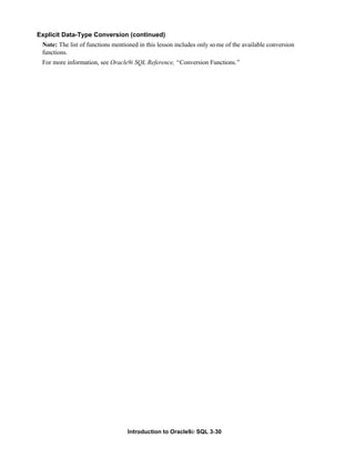 Introduction to Oracle9i: SQL 3-30
Explicit Data-Type Conversion (continued)
Note: The list of functions mentioned in this lesson includes only some of the available conversion
functions.
For more information, see Oracle9i SQL Reference, “Conversion Functions.”
 