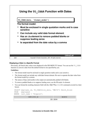 Introduction to Oracle9i: SQL 3-31
3-31 Copyright © Oracle Corporation, 2001. All rights reserved.
Using the TO_CHAR Function with Dates
The format model:
• Must be enclosed in single quotation marks and is case
sensitive
• Can include any valid date format element
• Has an fm element to remove padded blanks or
suppress leading zeros
• Is separated from the date value by a comma
TO_CHAR(date, 'format_model')
Displaying a Date in a Specific Format
Previously, all Oracle date values were displayed in the DD-MON-YY format. You can use the TO_CHAR
function to convert a date from this default format to one specified by you.
Guidelines
• The format model must be enclosed in single quotation marks and is case sensitive.
• The format model can include any valid date format element. Be sure to separate the date value from
the format model by a comma.
• The names of days and months in the output are automatically padded with blanks.
• To remove padded blanks or to suppress leading zeros, use the fill mode fm element.
• You can format the resulting character field with the iSQL*Plus COLUMN command covered in a later
lesson.
SELECT employee_id, TO_CHAR(hire_date, 'MM/YY') Month_Hired
FROM employees
WHERE last_name = 'Higgins';
 
