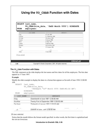 Introduction to Oracle9i: SQL 3-36
The TO_CHAR Function with Dates
The SQL statement on the slide displays the last names and hire dates for all the employees. The hire date
appears as 17 June 1987.
Example
Modify the slide example to display the dates in a format that appears as Seventh of June 1994 12:00:00
AM.
SELECT last_name,
TO_CHAR(hire_date,
'fmDdspth "of" Month YYYY fmHH:MI:SS AM')
HIREDATE
FROM employees;
Notice that the month follows the format model specified: in other words, the first letter is capitalized and
the rest are lowercase.
3-36 Copyright © Oracle Corporation, 2001. All rights reserved.
Using the TO_CHAR Function with Dates
SELECT last_name,
TO_CHAR(hire_date, 'fmDD Month YYYY') HIREDATE
FROM employees;
 