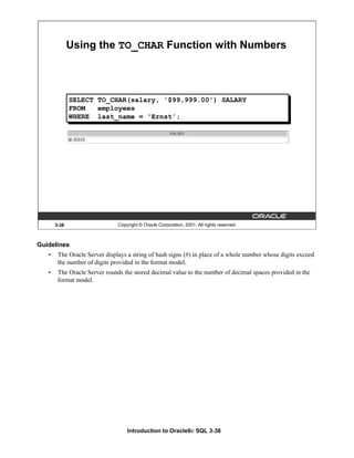 Introduction to Oracle9i: SQL 3-38
Guidelines
• The Oracle Server displays a string of hash signs (#) in place of a whole number whose digits exceed
the number of digits provided in the format model.
• The Oracle Server rounds the stored decimal value to the number of decimal spaces provided in the
format model.
3-38 Copyright © Oracle Corporation, 2001. All rights reserved.
Using the TO_CHAR Function with Numbers
SELECT TO_CHAR(salary, '$99,999.00') SALARY
FROM employees
WHERE last_name = 'Ernst';
 