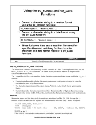 Introduction to Oracle9i: SQL 3-39
The TO_NUMBER and TO_DATE Functions
You may want to convert a character string to either a number or a date. To accomplish this task, you use
the TO_NUMBER or TO_DATE functions. The format model you choose is based on the previously
demonstrated format elements.
The fx modifier specifies exact matching for the character argument and date format model of a TO_DATE
function:
• Punctuation and quoted text in the character argument must exactly match (except for case) the
corresponding parts of the format model.
• The character argument cannot have extra blanks. Without fx, the Oracle Server ignores extra
blanks.
• Numeric data in the character argument must have the same number of digits as the corresponding
element in the format model. Without fx, numbers in the character argument can omit leading zeroes.
Example
Display the names and hire dates of all the employees who joined on May 24, 1999. Because the fx
modifier is used, an exact match is required and the spaces after the word “May” are not recognized.
SELECT last_name, hire_date
FROM employees
WHERE hire_date = TO_DATE('May 24, 1999', 'fxMonth DD, YYYY')
3-39 Copyright © Oracle Corporation, 2001. All rights reserved.
Using the TO_NUMBER and TO_DATE
Functions
• Convert a character string to a number format
using the TO_NUMBER function:
• Convert a character string to a date format using
the TO_DATE function:
• These functions have an fx modifier. This modifier
specifies the exact matching for the character
argument and date format model of a TO_DATE
function.
TO_NUMBER(char[, 'format_model'])
TO_DATE(char[, 'format_model'])
 
