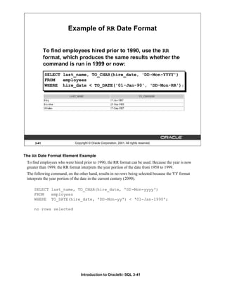Introduction to Oracle9i: SQL 3-41
3-41 Copyright © Oracle Corporation, 2001. All rights reserved.
Example of RR Date Format
To find employees hired prior to 1990, use the RR
format, which produces the same results whether the
command is run in 1999 or now:
SELECT last_name, TO_CHAR(hire_date, 'DD-Mon-YYYY')
FROM employees
WHERE hire_date < TO_DATE('01-Jan-90', 'DD-Mon-RR');
The RR Date Format Element Example
To find employees who were hired prior to 1990, the RR format can be used. Because the year is now
greater than 1999, the RR format interprets the year portion of the date from 1950 to 1999.
The following command, on the other hand, results in no rows being selected because the YY format
interprets the year portion of the date in the current century (2090).
SELECT last_name, TO_CHAR(hire_date, 'DD-Mon-yyyy')
FROM employees
WHERE TO_DATE(hire_date, 'DD-Mon-yy') < '01-Jan-1990';
no rows selected
 