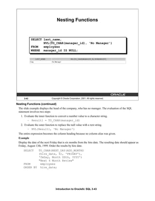 Introduction to Oracle9i: SQL 3-43
3-43 Copyright © Oracle Corporation, 2001. All rights reserved.
Nesting Functions
SELECT last_name,
NVL(TO_CHAR(manager_id), 'No Manager')
FROM employees
WHERE manager_id IS NULL;
Nesting Functions (continued)
The slide example displays the head of the company, who has no manager. The evaluation of the SQL
statement involves two steps:
1. Evaluate the inner function to convert a number value to a character string.
– Result1 = TO_CHAR(manager_id)
2. Evaluate the outer function to replace the null value with a text string.
– NVL(Result1, 'No Manager')
The entire expression becomes the column heading because no column alias was given.
Example
Display the date of the next Friday that is six months from the hire date. The resulting date should appear as
Friday, August 13th, 1999. Order the results by hire date.
SELECT TO_CHAR(NEXT_DAY(ADD_MONTHS
(hire_date, 6), 'FRIDAY'),
'fmDay, Month DDth, YYYY')
"Next 6 Month Review"
FROM employees
ORDER BY hire_date;
 