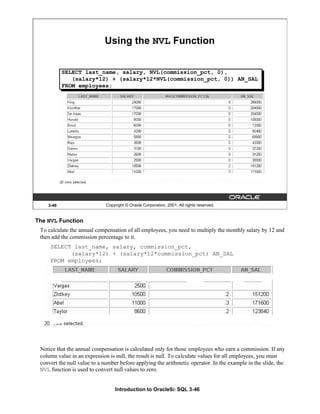 Introduction to Oracle9i: SQL 3-46
The NVL Function
To calculate the annual compensation of all employees, you need to multiply the monthly salary by 12 and
then add the commission percentage to it.
SELECT last_name, salary, commission_pct,
(salary*12) + (salary*12*commission_pct) AN_SAL
FROM employees;
Notice that the annual compensation is calculated only for those employees who earn a commission. If any
column value in an expression is null, the result is null. To calculate values for all employees, you must
convert the null value to a number before applying the arithmetic operator. In the example in the slide, the
NVL function is used to convert null values to zero.
3-46 Copyright © Oracle Corporation, 2001. All rights reserved.
Using the NVL Function
SELECT last_name, salary, NVL(commission_pct, 0),
(salary*12) + (salary*12*NVL(commission_pct, 0)) AN_SAL
FROM employees;
 