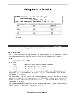 Introduction to Oracle9i: SQL 3-47
3-47 Copyright © Oracle Corporation, 2001. All rights reserved.
SELECT last_name, salary, commission_pct,
NVL2(commission_pct,
'SAL+COMM', 'SAL') income
FROM employees WHERE department_id IN (50, 80);
Using the NVL2 Function
The NVL2 Function
The NVL2 function examines the first expression. If the first expression is not null, then the NVL2 function
returns the second expression. If the first expression is null, then the third expression is returned.
Syntax
NVL(expr1, expr2, expr3)
In the syntax:
expr1 is the source value or expression that may contain null
expr2 is the value returned if expr1 is not null
expr3 is the value returned if expr2 is null
In the example shown, the COMMISSION_PCT column is examined. If a value is detected, the second
expression of SAL+COMM is returned. If the COMMISSION_PCT column holds a null values, the third
expression of SAL is returned.
The argument expr1 can have any data type. The arguments expr2 and expr3 can have any data types
except LONG. If the data types of expr2 and expr3 are different, The Oracle Server converts expr3 to
the data type of expr2 before comparing them unless expr3 is a null constant. In that case, a data type
conversion is not necessary.
The data type of the return value is always the same as the data type of expr2, unless expr2 is character
data, in which case the return value’
s data type is VARCHAR2.
 