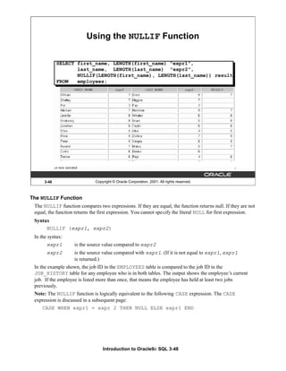 Introduction to Oracle9i: SQL 3-48
3-48 Copyright © Oracle Corporation, 2001. All rights reserved.
Using the NULLIF Function
SELECT first_name, LENGTH(first_name) "expr1",
last_name, LENGTH(last_name) "expr2",
NULLIF(LENGTH(first_name), LENGTH(last_name)) result
FROM employees;
The NULLIF Function
The NULLIF function compares two expressions. If they are equal, the function returns null. If they are not
equal, the function returns the first expression. You cannot specify the literal NULL for first expression.
Syntax
NULLIF (expr1, expr2)
In the syntax:
expr1 is the source value compared to expr2
expr2 is the source value compared with expr1. (If it is not equal to expr1, expr1
is returned.)
In the example shown, the job ID in the EMPLOYEES table is compared to the job ID in the
JOB_HISTORY table for any employee who is in both tables. The output shows the employee’
s current
job. If the employee is listed more than once, that means the employee has held at least two jobs
previously.
Note: The NULLIF function is logically equivalent to the following CASE expression. The CASE
expression is discussed in a subsequent page:
CASE WHEN expr1 = expr 2 THEN NULL ELSE expr1 END
 