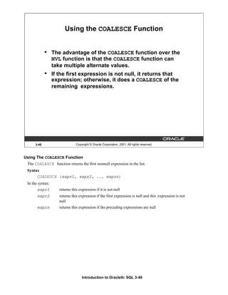 Introduction to Oracle9i: SQL 3-49
3-49 Copyright © Oracle Corporation, 2001. All rights reserved.
Using the COALESCE Function
• The advantage of the COALESCE function over the
NVL function is that the COALESCE function can
take multiple alternate values.
• If the first expression is not null, it returns that
expression; otherwise, it does a COALESCE of the
remaining expressions.
Using The COALESCE Function
The COALESCE function returns the first nonnull expression in the list.
Syntax
COALESCE (expr1, expr2, ... exprn)
In the syntax:
expr1 returns this expression if it is not null
expr2 returns this expression if the first expression is null and this expression is not
null
exprn returns this expression if the preceding expressions are null
 