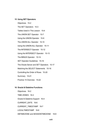 15 Using SET Operators
Objectives 15-2
The SET Operators 15-3
Tables Used in This Lesson 15-4
The UNION SET Operator 15-7
Using the UNION Operator 15-8
The UNION ALL Operator 15-10
Using the UNION ALL Operator 15-11
The INTERSECT Operator 15-12
Using the INTERSECT Operator 15-13
The MINUS Operator 15-14
SET Operator Guidelines 15-16
The Oracle Server and SET Operators 15-17
Matching the SELECT Statements 15-18
Controlling the Order of Rows 15-20
Summary 15-21
Practice 15 Overview 15-22
16 Oracle 9i Datetime Functions
Objectives 16-2
TIME ZONES 16-3
Oracle 9i Datetime Support 16-4
CURRENT_DATE 16-6
CURRENT_TIMESTAMP 16-7
LOCALTIMESTAMP 16-8
DBTIMEZONE and SESSIONTIMEZONE 16-9
xviii
 