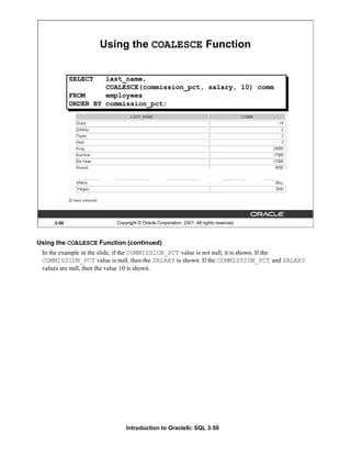 Introduction to Oracle9i: SQL 3-50
3-50 Copyright © Oracle Corporation, 2001. All rights reserved.
SELECT last_name,
COALESCE(commission_pct, salary, 10) comm
FROM employees
ORDER BY commission_pct;
Using the COALESCE Function
Using the COALESCE Function (continued)
In the example in the slide, if the COMMISSION_PCT value is not null, it is shown. If the
COMMISSION_PCT value is null, then the SALARY is shown. If the COMMISSION_PCT and SALARY
values are null, then the value 10 is shown.
 
