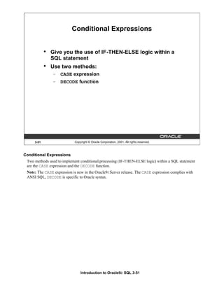 Introduction to Oracle9i: SQL 3-51
3-51 Copyright © Oracle Corporation, 2001. All rights reserved.
Conditional Expressions
• Give you the use of IF-THEN-ELSE logic within a
SQL statement
• Use two methods:
– CASE expression
– DECODE function
Conditional Expressions
Two methods used to implement conditional processing (IF-THEN-ELSE logic) within a SQL statement
are the CASE expression and the DECODE function.
Note: The CASE expression is new in the Oracle9i Server release. The CASE expression complies with
ANSI SQL, DECODE is specific to Oracle syntax.
 