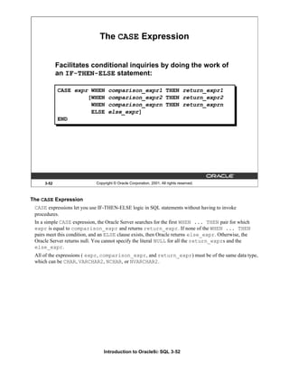Introduction to Oracle9i: SQL 3-52
3-52 Copyright © Oracle Corporation, 2001. All rights reserved.
The CASE Expression
Facilitates conditional inquiries by doing the work of
an IF-THEN-ELSE statement:
CASE expr WHEN comparison_expr1 THEN return_expr1
[WHEN comparison_expr2 THEN return_expr2
WHEN comparison_exprn THEN return_exprn
ELSE else_expr]
END
The CASE Expression
CASE expressions let you use IF-THEN-ELSE logic in SQL statements without having to invoke
procedures.
In a simple CASE expression, the Oracle Server searches for the first WHEN ... THEN pair for which
expr is equal to comparison_expr and returns return_expr. If none of the WHEN ... THEN
pairs meet this condition, and an ELSE clause exists, then Oracle returns else_expr. Otherwise, the
Oracle Server returns null. You cannot specify the literal NULL for all the return_exprs and the
else_expr.
All of the expressions ( expr, comparison_expr, and return_expr) must be of the same data type,
which can be CHAR, VARCHAR2, NCHAR, or NVARCHAR2.
 