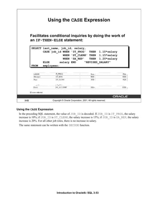 Introduction to Oracle9i: SQL 3-53
3-53 Copyright © Oracle Corporation, 2001. All rights reserved.
Using the CASE Expression
Facilitates conditional inquiries by doing the work of
an IF-THEN-ELSE statement:
SELECT last_name, job_id, salary,
CASE job_id WHEN 'IT_PROG' THEN 1.10*salary
WHEN 'ST_CLERK' THEN 1.15*salary
WHEN 'SA_REP' THEN 1.20*salary
ELSE salary END "REVISED_SALARY"
FROM employees;
Using the CASE Expression
In the preceding SQL statement, the value of JOB_ID is decoded. If JOB_ID is IT_PROG, the salary
increase is 10%; if JOB_ID is ST_CLERK, the salary increase is 15%; if JOB_ID is SA_REP, the salary
increase is 20%. For all other job roles, there is no increase in salary.
The same statement can be written with the DECODE function.
 