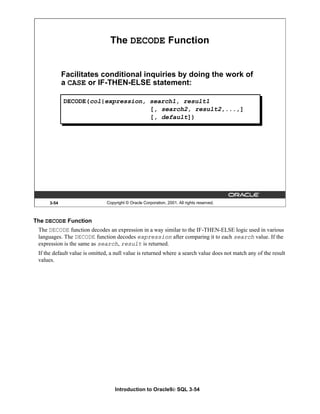 Introduction to Oracle9i: SQL 3-54
3-54 Copyright © Oracle Corporation, 2001. All rights reserved.
The DECODE Function
Facilitates conditional inquiries by doing the work of
a CASE or IF-THEN-ELSE statement:
DECODE(col|expression, search1, result1
[, search2, result2,...,]
[, default])
The DECODE Function
The DECODE function decodes an expression in a way similar to the IF-THEN-ELSE logic used in various
languages. The DECODE function decodes expression after comparing it to each search value. If the
expression is the same as search, result is returned.
If the default value is omitted, a null value is returned where a search value does not match any of the result
values.
 
