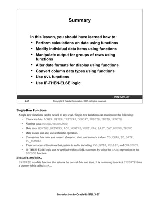 Introduction to Oracle9i: SQL 3-57
Single-Row Functions
Single-row functions can be nested to any level. Single-row functions can manipulate the following:
• Character data: LOWER, UPPER, INITCAP, CONCAT, SUBSTR, INSTR, LENGTH
• Number data: ROUND, TRUNC, MOD
• Date data: MONTHS_BETWEEN, ADD_MONTHS, NEXT_DAY, LAST_DAY, ROUND, TRUNC
• Date values can also use arithmetic operators.
• Conversion functions can convert character, date, and numeric values: TO_CHAR, TO_DATE,
TO_NUMBER
• There are several functions that pertain to nulls, including NVL, NVL2, NULLIF, and COALESCE.
• IF-THEN-ELSE logic can be applied within a SQL statement by using the CASE expression or the
DECODE function.
SYSDATE and DUAL
SYSDATE is a date function that returns the current date and time. It is customary to select SYSDATE from
a dummy table called DUAL.
3-57 Copyright © Oracle Corporation, 2001. All rights reserved.
Summary
In this lesson, you should have learned how to:
• Perform calculations on data using functions
• Modify individual data items using functions
• Manipulate output for groups of rows using
functions
• Alter date formats for display using functions
• Convert column data types using functions
• Use NVL functions
• Use IF-THEN-ELSE logic
 