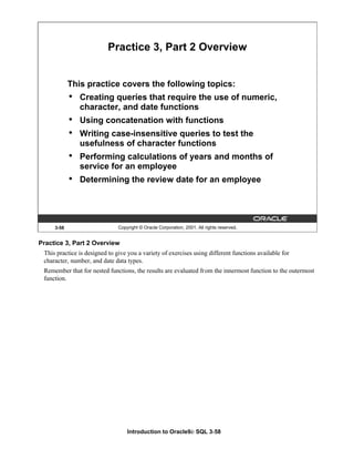 Introduction to Oracle9i: SQL 3-58
3-58 Copyright © Oracle Corporation, 2001. All rights reserved.
Practice 3, Part 2 Overview
This practice covers the following topics:
• Creating queries that require the use of numeric,
character, and date functions
• Using concatenation with functions
• Writing case-insensitive queries to test the
usefulness of character functions
• Performing calculations of years and months of
service for an employee
• Determining the review date for an employee
Practice 3, Part 2 Overview
This practice is designed to give you a variety of exercises using different functions available for
character, number, and date data types.
Remember that for nested functions, the results are evaluated from the innermost function to the outermost
function.
 