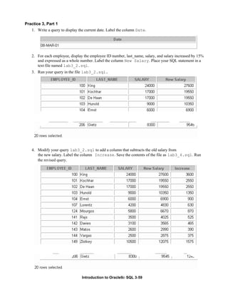 Introduction to Oracle9i: SQL 3-59
Practice 3, Part 1
1. Write a query to display the current date. Label the column Date.
2. For each employee, display the employee ID number, last_name, salary, and salary increased by 15%
and expressed as a whole number. Label the column New Salary. Place your SQL statement in a
text file named lab3_2.sql.
3. Run your query in the file lab3_2.sql.
4. Modify your query lab3_2.sql to add a column that subtracts the old salary from
the new salary. Label the column Increase. Save the contents of the file as lab3_4.sql. Run
the revised query.
 