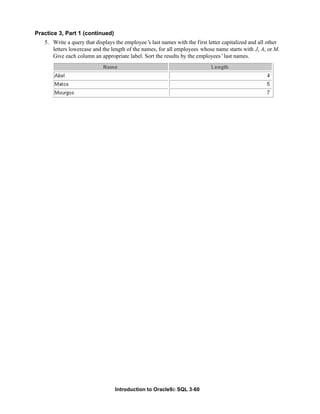 Introduction to Oracle9i: SQL 3-60
Practice 3, Part 1 (continued)
5. Write a query that displays the employee’
s last names with the first letter capitalized and all other
letters lowercase and the length of the names, for all employees whose name starts with J, A, or M.
Give each column an appropriate label. Sort the results by the employees’last names.
 