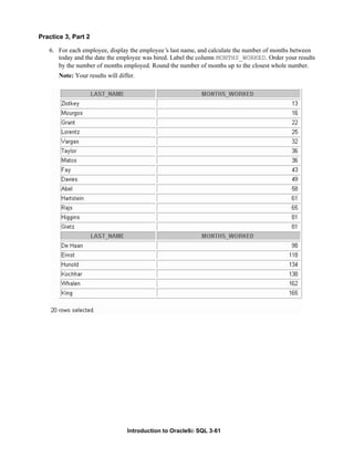 Introduction to Oracle9i: SQL 3-61
Practice 3, Part 2
6. For each employee, display the employee’
s last name, and calculate the number of months between
today and the date the employee was hired. Label the column MONTHS_WORKED. Order your results
by the number of months employed. Round the number of months up to the closest whole number.
Note: Your results will differ.
 