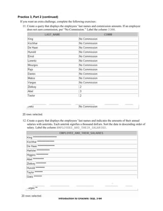 Introduction to Oracle9i: SQL 3-64
Practice 3, Part 2 (continued)
If you want an extra challenge, complete the following exercises:
11. Create a query that displays the employees’last names and commission amounts. If an employee
does not earn commission, put “No Commission.” Label the column COMM.
12. Create a query that displays the employees’last names and indicates the amounts of their annual
salaries with asterisks. Each asterisk signifies a thousand dollars. Sort the data in descending order of
salary. Label the column EMPLOYEES_AND_THEIR_SALARIES.
 
