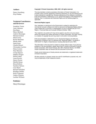 Copyright © Oracle Corporation, 2000, 2001. All rights reserved.
This documentation contains proprietary information of Oracle Corporation. It is
provided under a license agreement containing restrictions on use and disclosure and
is also protected by copyright law. Reverse engineering of the software is prohibited.
If this documentation is delivered to a U.S. Government Agency of the Department of
Defense, then it is delivered with Restricted Rights and the following legend is
applicable:
Restricted Rights Legend
Use, duplication or disclosure by the Government is subject to restrictions for
commercial computer software and shall be deemed to be Restricted Rights software
under Federal law, as set forth in subparagraph (c)(1)(ii) of DFARS 252.227-7013,
Rights in Technical Data and Computer Software (October 1988).
This material or any portion of it may not be copied in any form or by any means
without the express prior written permission of Oracle Corporation. Any other copying
is a violation of copyright law and may result in civil and/or criminal penalties.
If this documentation is delivered to a U.S. Government Agency not within the
Department of Defense, then it is delivered with “
Restricted Rights,”as defined in
FAR 52.227-14, Rights in Data-General, including Alternate III (June 1987).
The information in this document is subject to change without notice. If you find any
problems in the documentation, please report them in writing to Education Products,
Oracle Corporation, 500 Oracle Parkway, Box SB-6, Redwood Shores, CA 94065.
Oracle Corporation does not warrant that this document is error-free.
Oracle and all references to Oracle products are trademarks or registered trademarks
of Oracle Corporation.
All other products or company names are used for identification purposes only, and
may be trademarks of their respective owners.
Authors
Nancy Greenberg
Priya Nathan
Technical Contributors
and Reviewers
Josephine Turner
Anna Atkinson
Don Bates
Marco Berbeek
Andrew Brannigan
Michael Gerlach
Sharon Gray
Rosita Hanoman
Mozhe Jalali
Sarah Jones
Charbel Khouri
Christopher Lawless
Diana Lorentz
Nina Minchen
Cuong Nguyen
Daphne Nougier
Patrick Odell
Laura Pezzini
Stacey Procter
Maribel Renau
Bryan Roberts
Sunshine Salmon
Casa Sharif
Bernard Soleillant
Ruediger Steffan
Karla Villasenor
Andree Wheeley
Lachlan Williams
Publisher
Sheryl Domingue
 