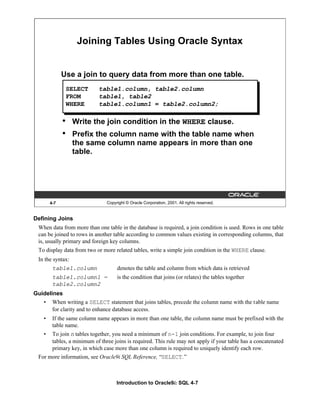 Introduction to Oracle9i: SQL 4-7
Defining Joins
When data from more than one table in the database is required, a join condition is used. Rows in one table
can be joined to rows in another table according to common values existing in corresponding columns, that
is, usually primary and foreign key columns.
To display data from two or more related tables, write a simple join condition in the WHERE clause.
In the syntax:
table1.column denotes the table and column from which data is retrieved
table1.column1 = is the condition that joins (or relates) the tables together
table2.column2
Guidelines
• When writing a SELECT statement that joins tables, precede the column name with the table name
for clarity and to enhance database access.
• If the same column name appears in more than one table, the column name must be prefixed with the
table name.
• To join n tables together, you need a minimum of n-1 join conditions. For example, to join four
tables, a minimum of three joins is required. This rule may not apply if your table has a concatenated
primary key, in which case more than one column is required to uniquely identify each row.
For more information, see Oracle9i SQL Reference, “SELECT.”
4-7 Copyright © Oracle Corporation, 2001. All rights reserved.
Joining Tables Using Oracle Syntax
Use a join to query data from more than one table.
• Write the join condition in the WHERE clause.
• Prefix the column name with the table name when
the same column name appears in more than one
table.
SELECT table1.column, table2.column
FROM table1, table2
WHERE table1.column1 = table2.column2;
 