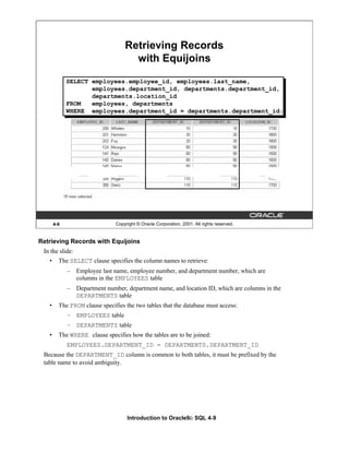 Introduction to Oracle9i: SQL 4-9
Retrieving Records with Equijoins
In the slide:
• The SELECT clause specifies the column names to retrieve:
– Employee last name, employee number, and department number, which are
columns in the EMPLOYEES table
– Department number, department name, and location ID, which are columns in the
DEPARTMENTS table
• The FROM clause specifies the two tables that the database must access:
– EMPLOYEES table
– DEPARTMENTS table
• The WHERE clause specifies how the tables are to be joined:
EMPLOYEES.DEPARTMENT_ID = DEPARTMENTS.DEPARTMENT_ID
Because the DEPARTMENT_ID column is common to both tables, it must be prefixed by the
table name to avoid ambiguity.
4-9 Copyright © Oracle Corporation, 2001. All rights reserved.
Retrieving Records
with Equijoins
SELECT employees.employee_id, employees.last_name,
employees.department_id, departments.department_id,
departments.location_id
FROM employees, departments
WHERE employees.department_id = departments.department_id;
 