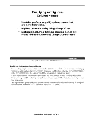 Introduction to Oracle9i: SQL 4-11
Qualifying Ambiguous Column Names
You need to qualify the names of the columns in the WHERE clause with the table name to avoid ambiguity.
Without the table prefixes, the DEPARTMENT_ID column could be from either the DEPARTMENTS table
or the EMPLOYEES table. It is necessary to add the table prefix to execute your query.
If there are no common column names between the two tables, there is no need to qualify the columns.
However, using the table prefix improves performance, because you tell the Oracle Server exactly where to
find the columns.
The requirement to qualify ambiguous column names is also applicable to columns that may be ambiguous
in other clauses, such as the SELECT clause or the ORDER BY clause.
4-11 Copyright © Oracle Corporation, 2001. All rights reserved.
Qualifying Ambiguous
Column Names
• Use table prefixes to qualify column names that
are in multiple tables.
• Improve performance by using table prefixes.
• Distinguish columns that have identical names but
reside in different tables by using column aliases.
 