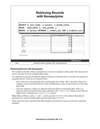 Introduction to Oracle9i: SQL 4-15
4-15 Copyright © Oracle Corporation, 2001. All rights reserved.
Retrieving Records
with Nonequijoins
SELECT e.last_name, e.salary, j.grade_level
FROM employees e, job_grades j
WHERE e.salary BETWEEN j.lowest_sal AND j.highest_sal;
Retrieving Records with Nonequijoins
The example in the slide creates a nonequijoin to evaluate an employee’
s salary grade. The salary must be
between any pair of the low and high salary ranges.
It is important to note that all employees appear exactly once when this query is executed. No employee is
repeated in the list. There are two reasons for this:
• None of the rows in the job grade table contain grades that overlap. That is, the salary value for an
employee can lie only between the low salary and high salary values of one of the rows in the salary
grade table.
• All of the employees’salaries lie within the limits provided by the job grade table. That is, no
employee earns less than the lowest value contained in the LOWEST_SAL column or more than the
highest value contained in the HIGHEST_SAL column.
Note: Other conditions, such as <= and >= can be used, but BETWEEN is the simplest. Remember to
specify the low value first and the high value last when using BETWEEN.
Table aliases have been specified in the slide example for performance reasons, not because of possible
ambiguity.
 
