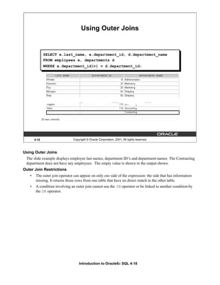Introduction to Oracle9i: SQL 4-18
Using Outer Joins
The slide example displays employee last names, department ID’
s and department names. The Contracting
department does not have any employees. The empty value is shown in the output shown.
Outer Join Restrictions
• The outer join operator can appear on only one side of the expression: the side that has information
missing. It returns those rows from one table that have no direct match in the other table.
• A condition involving an outer join cannot use the IN operator or be linked to another condition by
the OR operator.
4-18 Copyright © Oracle Corporation, 2001. All rights reserved.
Using Outer Joins
SELECT e.last_name, e.department_id, d.department_name
FROM employees e, departments d
WHERE e.department_id(+) = d.department_id;
 
