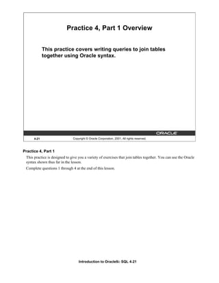 Introduction to Oracle9i: SQL 4-21
4-21 Copyright © Oracle Corporation, 2001. All rights reserved.
Practice 4, Part 1 Overview
This practice covers writing queries to join tables
together using Oracle syntax.
Practice 4, Part 1
This practice is designed to give you a variety of exercises that join tables together. You can use the Oracle
syntax shown thus far in the lesson.
Complete questions 1 through 4 at the end of this lesson.
 